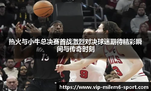 热火与小牛总决赛首战激烈对决球迷期待精彩瞬间与传奇时刻